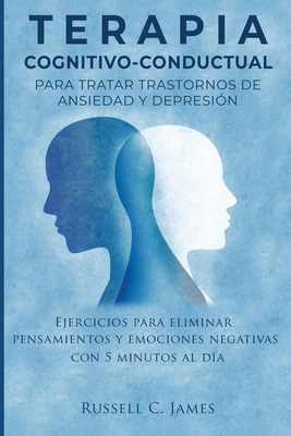 Terapia Cognitivo-Conductual para Tratar Trastornos de Ansiedad y Depresi�n: Ejercicios para Eliminar Pensamientos y Emociones Negativas con 5 Minutos - Russell C. James