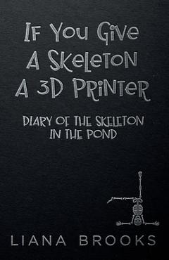 Coperta cărții 'If You Give A Skeleton A 3D Printer: Diary Of The Skeleton In The Pond - Liana Brooks'