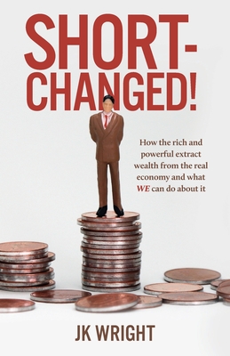 Short-Changed!: How the rich and powerful extract wealth from the real economy and what WE can do about it - Jk Wright