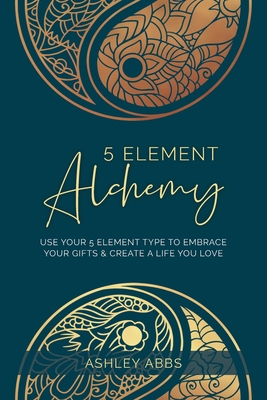5 Element Alchemy: Use Your 5 Element Type to Embrace Your Gifts & Create a Life You Love - Ashley Abbs