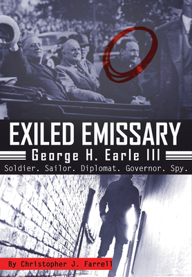 Exiled Emissary: George H. Earle III, Soldier, Sailor, Diplomat, Governor, Spy - Christopher J. Farrell