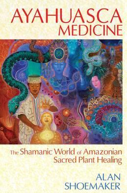 Ayahuasca Medicine: The Shamanic World of Amazonian Sacred Plant Healing - Alan Shoemaker