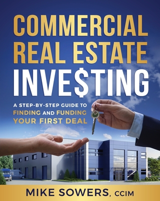 Commercial Real Estate Investing: A Step-by-Step Guide to Finding and Funding Your First Deal - Mike Sowers