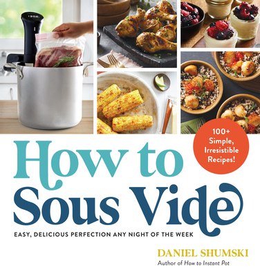 How to Sous Vide: Easy, Delicious Perfection Any Night of the Week: 100+ Simple, Irresistible Recipes - Daniel Shumski