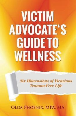Victim Advocate's Guide to Wellness: Six Dimensions of Vicarious Trauma-Free Life - Olga Phoenix