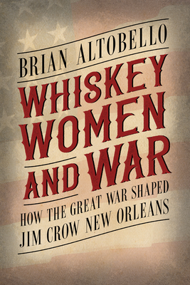Whiskey, Women, and War: How the Great War Shaped Jim Crow New Orleans - Brian Altobello