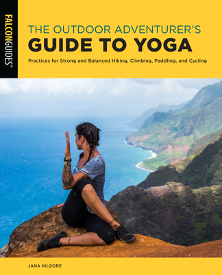 The Outdoor Adventurer's Guide to Yoga: Practices for Strong and Balanced Hiking, Climbing, Paddling, and Cycling - Jana Kilgore