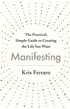 Manifesting: The Practical, Simple Guide to Creating the Life You Want - Kris Ferraro