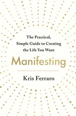 Manifesting: The Practical, Simple Guide to Creating the Life You Want - Kris Ferraro