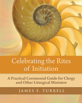 Celebrating the Rites of Initiation: A Practical Ceremonial Guide for Clergy and Other Liturgical Ministers - James F. Turrell