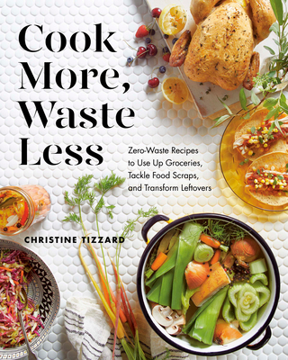 Cook More, Waste Less: Zero-Waste Recipes to Use Up Groceries, Tackle Food Scraps, and Transform Leftovers - Christine Tizzard