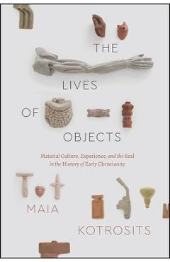 Coperta cărții 'The Lives of Objects: Material Culture, Experience, and the Real in the History of Early Christianity - Maia Kotrosits'