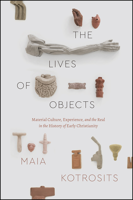 The Lives of Objects: Material Culture, Experience, and the Real in the History of Early Christianity - Maia Kotrosits