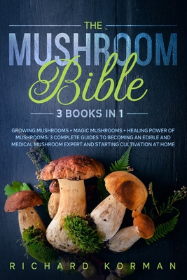 The Mushroom Bible (3 Books in 1): Growing Mushrooms + Magic Mushrooms + Healing Power of Mushrooms: 3 Complete Guides to Becoming an Edible and Medic - Richard Korman