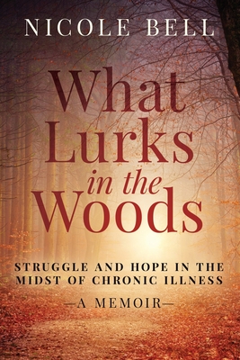 What Lurks in the Woods: Struggle and Hope in the Midst of Chronic Illness, A Memoir - Nicole Bell