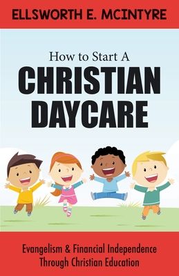 How to Start a Christian Daycare: Evangelism & Financial Independence Through Christian Education - Ellsworth E. Mcintyre