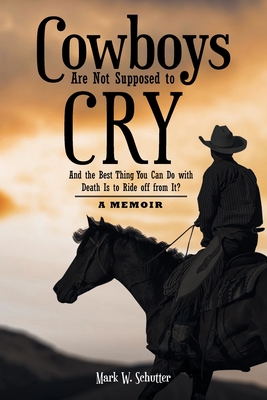 Cowboys Are Not Supposed to Cry: And the Best Thing You Can Do with Death Is to Ride off from It?: A Memoir - Mark W. Schutter