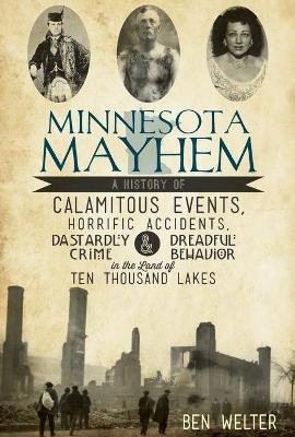 Minnesota Mayhem: A History of Calamitous Events, Horrific Accidents, Dastardly Crime & Dreadful Behavior in the Land of Ten Thousand La - Ben Welter