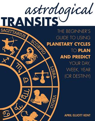 Astrological Transits: The Beginner's Guide to Using Planetary Cycles to Plan and Predict Your Day, Week, Year (or Destiny) - April Elliott Kent