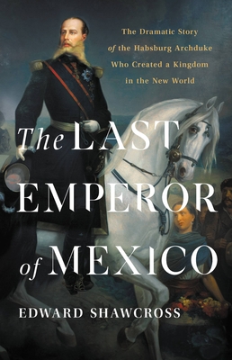 The Last Emperor of Mexico: The Dramatic Story of the Habsburg Archduke Who Created a Kingdom in the New World - Edward Shawcross