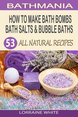 How To Make Bath Bombs, Bath Salts & Bubble Baths: 53 All Natural & Organic Recipes - Lorraine White