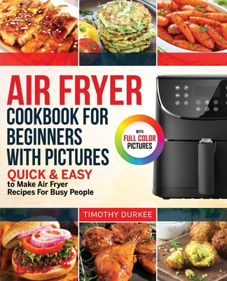 Air Fryer Cookbook For Beginners With Pictures: Quick & Easy To Make Air Fryer Recipes For Busy People - Timothy Durkee