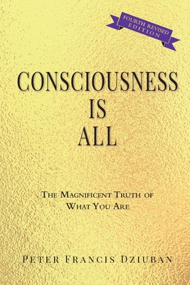 Consciousness Is All: The Magnificent Truth of What You Are - Peter Francis Dziuban