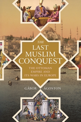 The Last Muslim Conquest: The Ottoman Empire and Its Wars in Europe - G�bor �goston