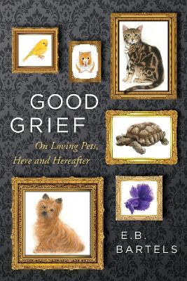 Good Grief: On Loving Pets, Here and Hereafter - E. B. Bartels