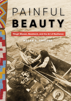 Painful Beauty: Tlingit Women, Beadwork, and the Art of Resilience - Megan A. Smetzer