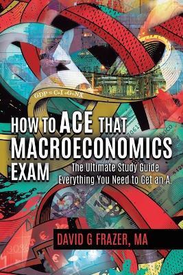How to Ace That Macroeconomics Exam: The Ultimate Study Guide Everything You Need to Get an A - David G. Frazer