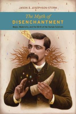 The Myth of Disenchantment: Magic, Modernity, and the Birth of the Human Sciences - Jason Ananda Josephson Storm