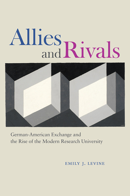 Allies and Rivals: German-American Exchange and the Rise of the Modern Research University - Emily J. Levine