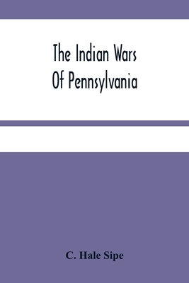 The Indian Wars Of Pennsylvania: An Account Of The Indian Events, In Pennsylvania, Of The French And Indian War, Pontiac'S War, Lord Dunmore'S War, Th - C. Hale Sipe