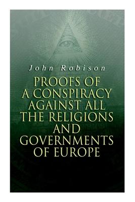 Proofs of a Conspiracy against all the Religions and Governments of Europe: Carried on in the Secret Meetings of Free-Masons, Illuminati and Reading S - John Robison