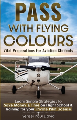 Pass with Flying Colours - Vital Preparations for Aviation Students: Learn Simple Strategies To Save Money & Time On Flight School & Training For Your - Sensei Paul David