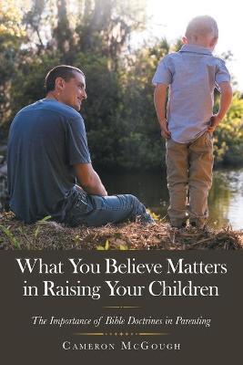 What You Believe Matters in Raising Your Children: The Importance of Bible Doctrines in Parenting - Cameron Mcgough