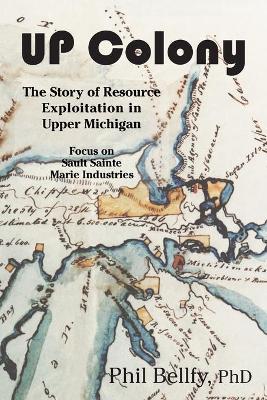 U.P. Colony: The Story of Resource Exploitation in Upper Michigan -- Focus on Sault Sainte Marie Industries - Phil Bellfy