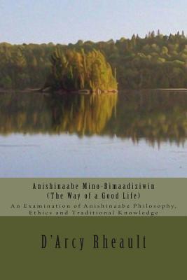 Anishinaabe Mino-Bimaadiziwin - The Way of a Good Life: An Examination of Anishinaabe Philosophy, Ethics and Traditional Knowledge - D'arcy Ishpeming'enzaa Rheault Bizhiw