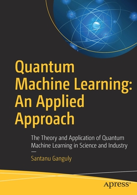 Quantum Machine Learning: An Applied Approach: The Theory and Application of Quantum Machine Learning in Science and Industry - Santanu Ganguly