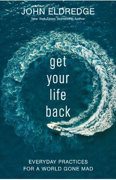 Get Your Life Back: Everyday Practices for a World Gone Mad - John Eldredge