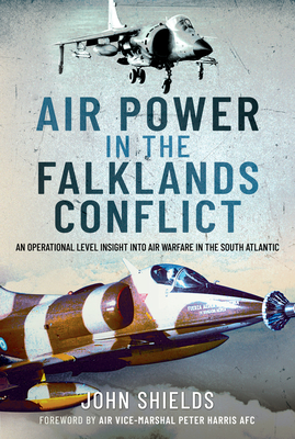 Air Power in the Falklands Conflict: An Operational Level Insight Into Air Warfare in the South Atlantic - John Shields