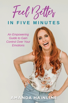 Feel Better in Five Minutes: An Empowering Guide to Gain Control Over Your Emotions - Amanda Hainline