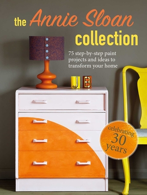 The Annie Sloan Collection: 75 Step-By-Step Paint Projects and Ideas to Transform Your Home - Annie Sloan