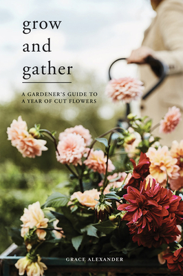 Grow and Gather: A Gardener's Guide to a Year of Cut Flowers - Grace Alexander