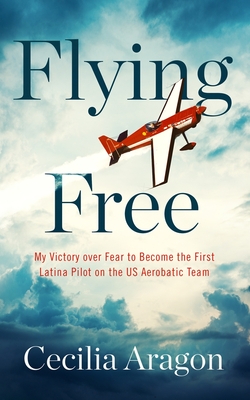 Flying Free: My Victory Over Fear to Become the First Latina Pilot on the Us Aerobatic Team - Cecilia Aragon