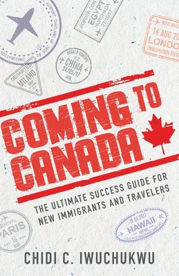 Coming to Canada: The Ultimate Success Guide for New Immigrants and Travelers - Chidi C. Iwuchukwu