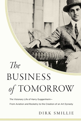 The Business of Tomorrow: The Visionary Life of Harry Guggenheim: From Aviation and Rocketry to the Creation of an Art Dynasty - Dirk Smillie