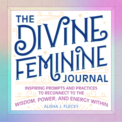 The Divine Feminine Journal: Inspiring Prompts and Practices to Reconnect to the Wisdom, Power, and Energy Within - Alisha J. Flecky