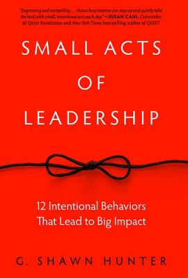 Small Acts of Leadership: 12 Intentional Behaviors That Lead to Big Impact - G. Shawn Hunter